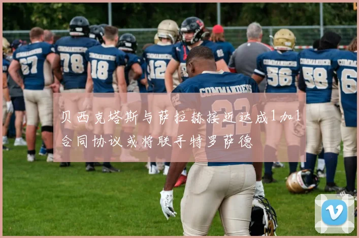 贝西克塔斯与萨拉赫接近达成1加1合同协议或将联手特罗萨德