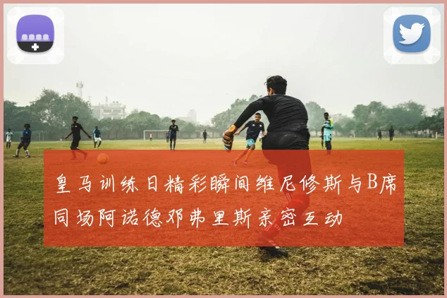 皇马训练日精彩瞬间维尼修斯与B席同场阿诺德邓弗里斯亲密互动