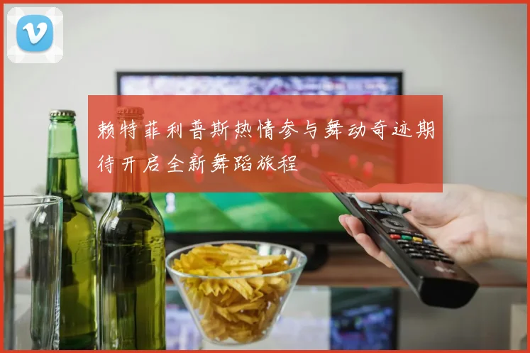 赖特菲利普斯热情参与舞动奇迹期待开启全新舞蹈旅程