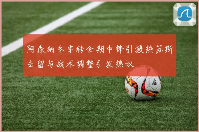 阿森纳冬季转会期中锋引援热苏斯去留与战术调整引发热议