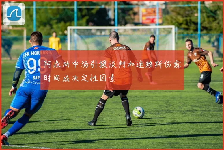阿森纳中场引援谈判加速赖斯伤愈时间成决定性因素