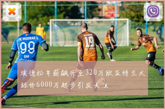 埃德松年薪飙升至320万欧亚特兰大标价6000万起步引发关注