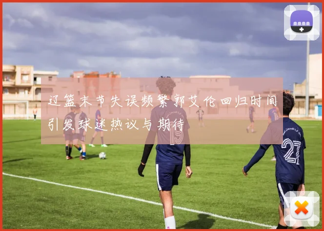 辽篮末节失误频繁郭艾伦回归时间引发球迷热议与期待