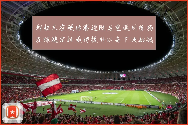 郑钦文在硬地赛连败后重返训练场发球稳定性亟待提升以备下次挑战