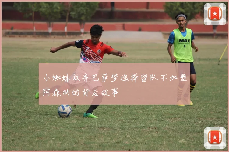 小蜘蛛放弃巴萨梦选择留队不加盟阿森纳的背后故事
